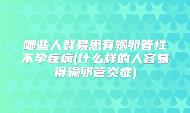 哪些人群易患有输卵管性不孕疾病(什么样的人容易得输卵管炎症)
