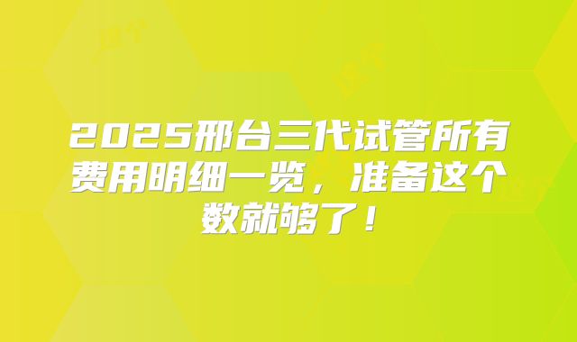 2025邢台三代试管所有费用明细一览，准备这个数就够了！