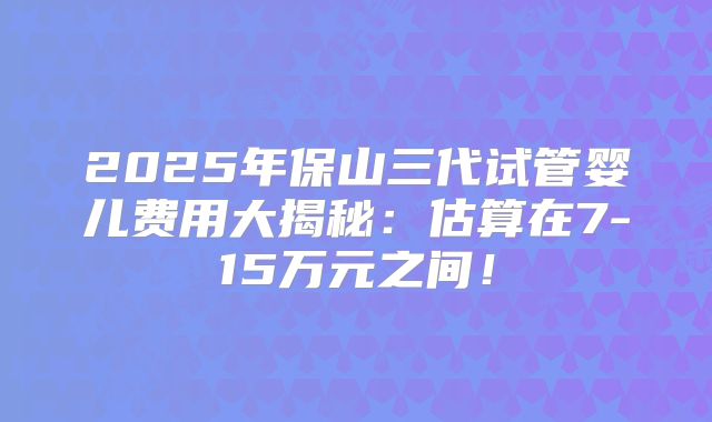 2025年保山三代试管婴儿费用大揭秘：估算在7-15万元之间！