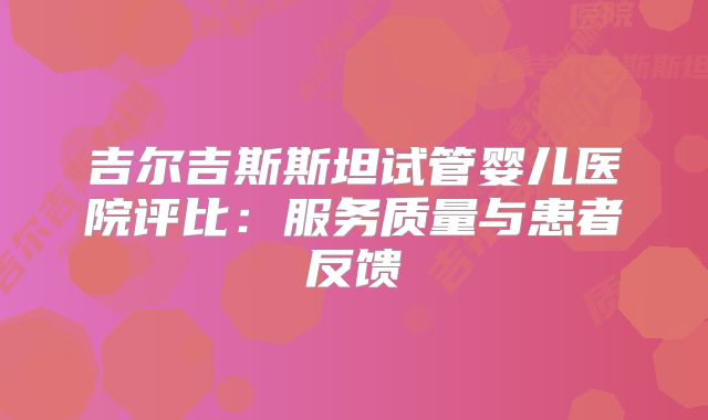 吉尔吉斯斯坦试管婴儿医院评比：服务质量与患者反馈