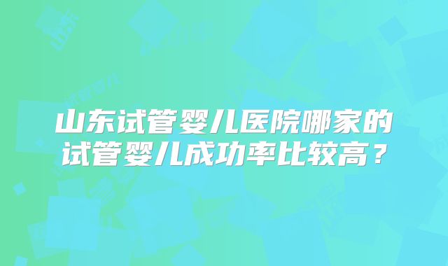 山东试管婴儿医院哪家的试管婴儿成功率比较高?