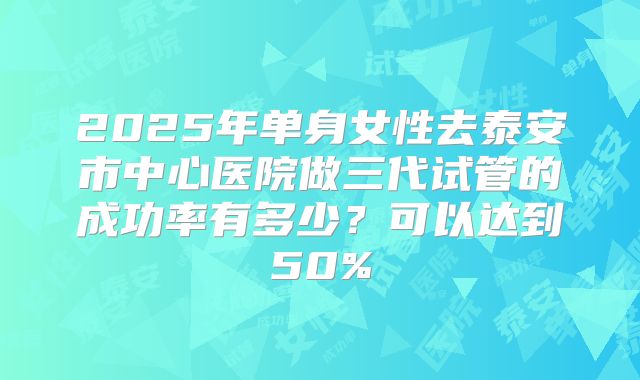 2025年单身女性去泰安市中心医院做三代试管的成功率有多少？可以达到50%
