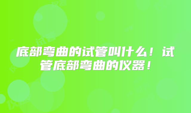 底部弯曲的试管叫什么!试管底部弯曲的仪器!
