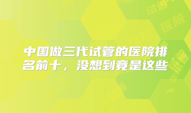 中国做三代试管的医院排名前十，没想到竟是这些