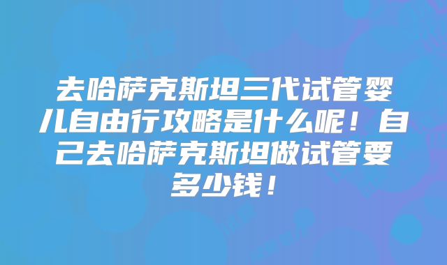 去哈萨克斯坦三代试管婴儿自由行攻略是什么呢!自己去哈萨克斯坦做试管要多少钱!