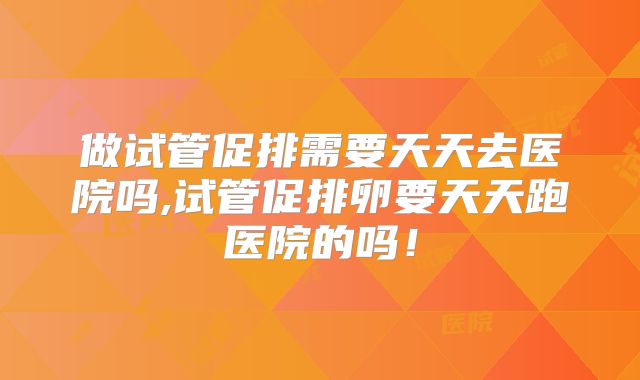 做试管促排需要天天去医院吗,试管促排卵要天天跑医院的吗!