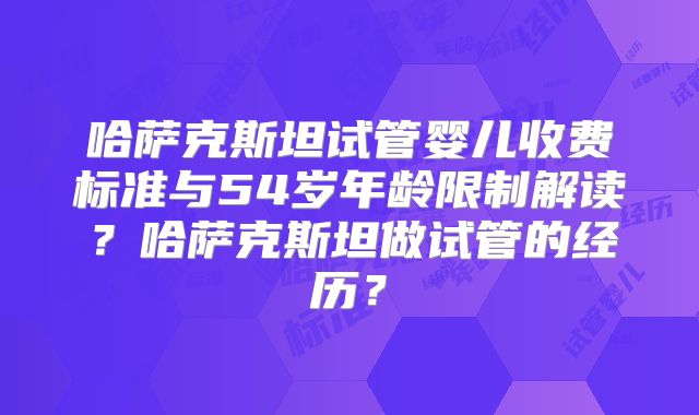 哈萨克斯坦试管婴儿收费标准与54岁年龄限制解读？哈萨克斯坦做试管的经历？