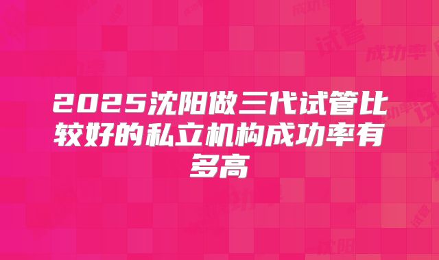 2025沈阳做三代试管比较好的私立机构成功率有多高
