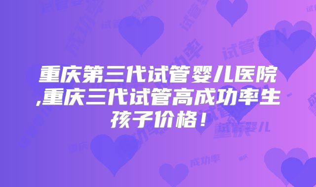 重庆第三代试管婴儿医院,重庆三代试管高成功率生孩子价格！