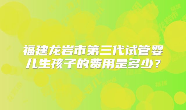 福建龙岩市第三代试管婴儿生孩子的费用是多少?