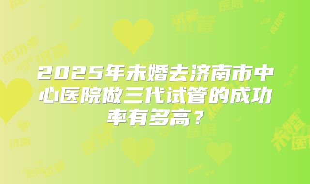 2025年未婚去济南市中心医院做三代试管的成功率有多高？