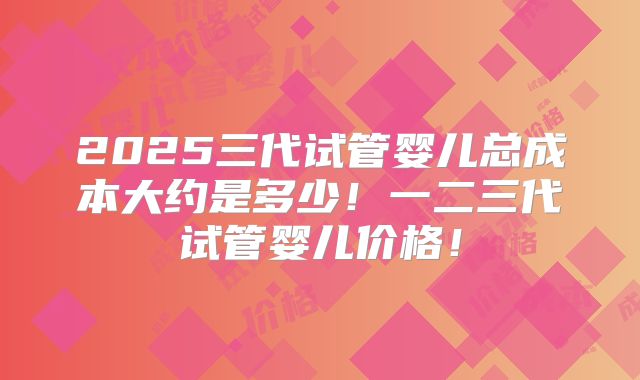 2025三代试管婴儿总成本大约是多少！一二三代试管婴儿价格！