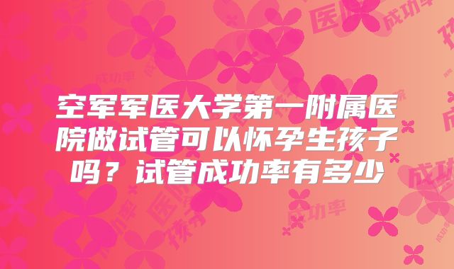 空军军医大学第一附属医院做试管可以怀孕生孩子吗?试管成功率有多少