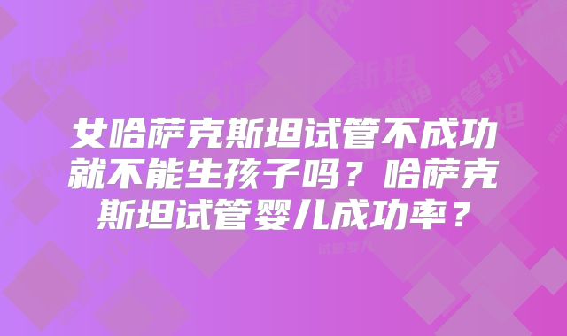 女哈萨克斯坦试管不成功就不能生孩子吗？哈萨克斯坦试管婴儿成功率？