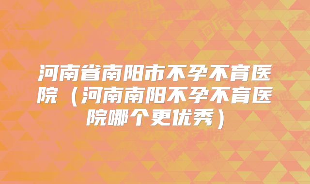 河南省南阳市不孕不育医院（河南南阳不孕不育医院哪个更优秀）