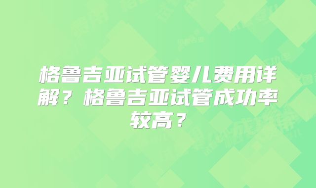 格鲁吉亚试管婴儿费用详解？格鲁吉亚试管成功率较高？