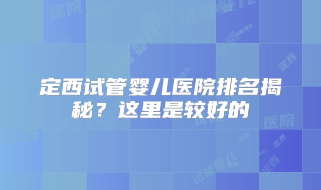 定西试管婴儿医院排名揭秘?这里是较好的