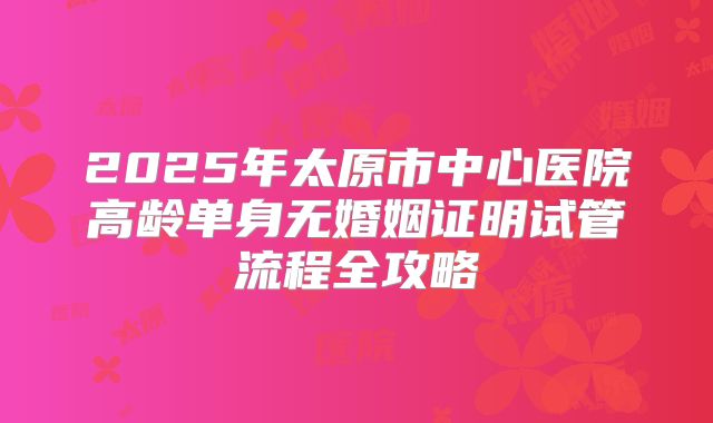 2025年太原市中心医院高龄单身无婚姻证明试管流程全攻略