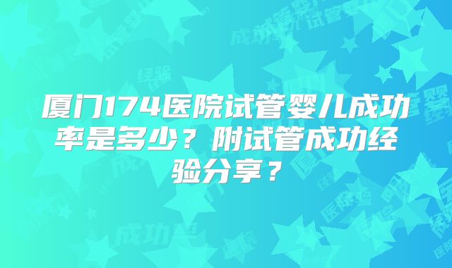 厦门174医院试管婴儿成功率是多少？附试管成功经验分享？