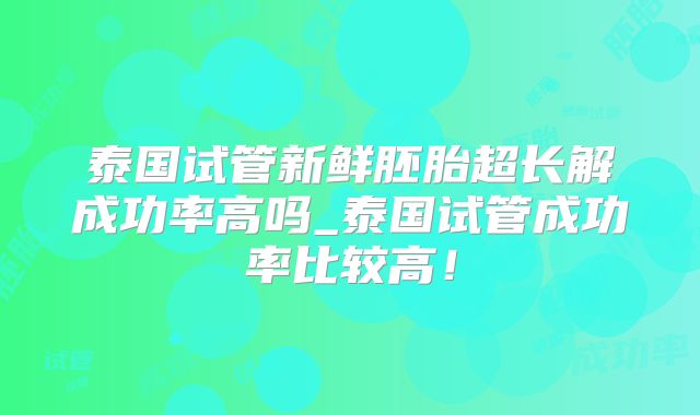 泰国试管新鲜胚胎超长解成功率高吗_泰国试管成功率比较高！