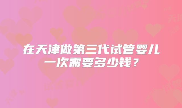 在天津做第三代试管婴儿一次需要多少钱?