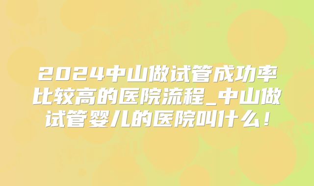 2024中山做试管成功率比较高的医院流程_中山做试管婴儿的医院叫什么!
