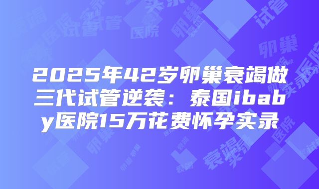 2025年42岁卵巢衰竭做三代试管逆袭：泰国ibaby医院15万花费怀孕实录