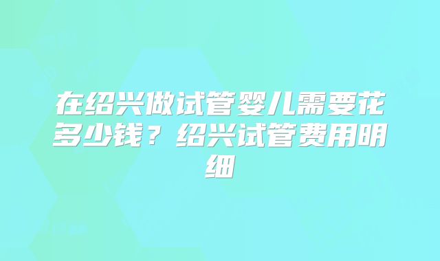 在绍兴做试管婴儿需要花多少钱？绍兴试管费用明细