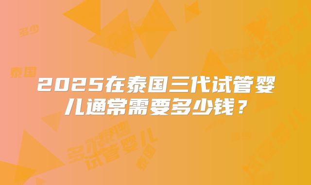 2025在泰国三代试管婴儿通常需要多少钱?