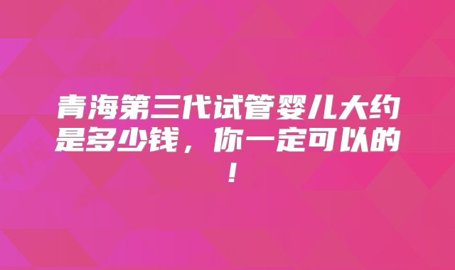 青海第三代试管婴儿大约是多少钱，你一定可以的！