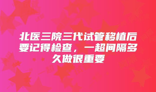 北医三院三代试管移植后要记得检查,一超间隔多久做很重要
