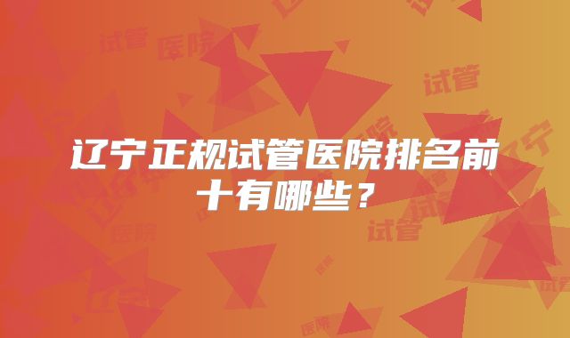 辽宁正规试管医院排名前十有哪些？