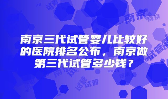 南京三代试管婴儿比较好的医院排名公布，南京做第三代试管多少钱？