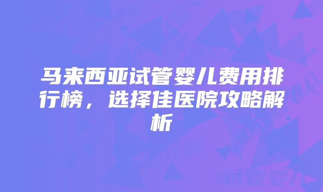 马来西亚试管婴儿费用排行榜，选择佳医院攻略解析