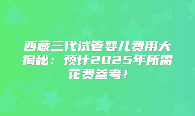 西藏三代试管婴儿费用大揭秘:预计2025年所需花费参考!