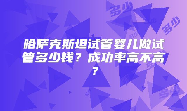 哈萨克斯坦试管婴儿做试管多少钱?成功率高不高?