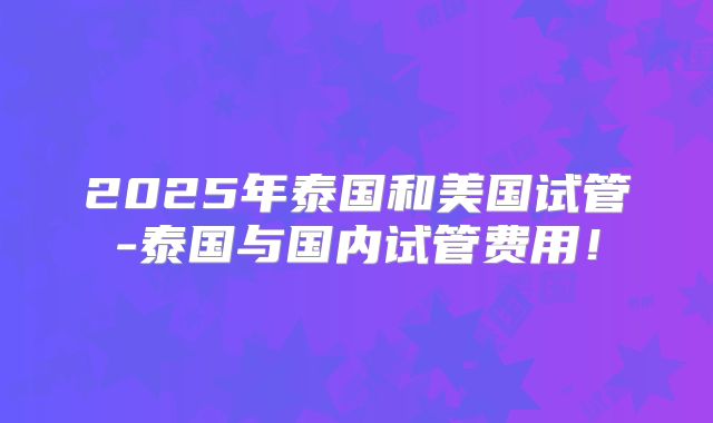 2025年泰国和美国试管-泰国与国内试管费用！