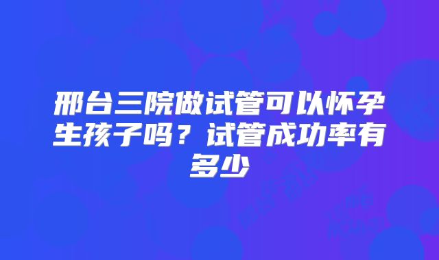 邢台三院做试管可以怀孕生孩子吗？试管成功率有多少