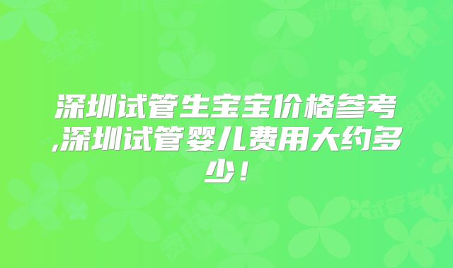 深圳试管生宝宝价格参考,深圳试管婴儿费用大约多少！