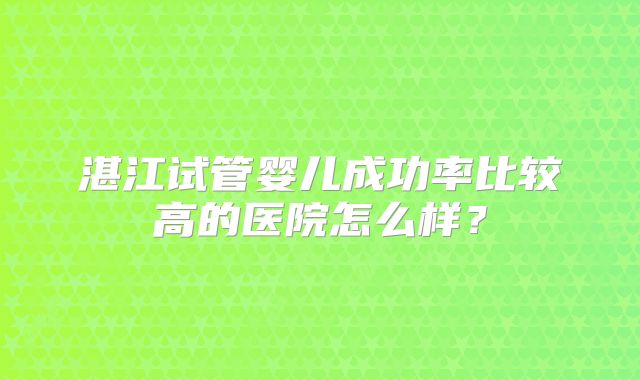 湛江试管婴儿成功率比较高的医院怎么样?