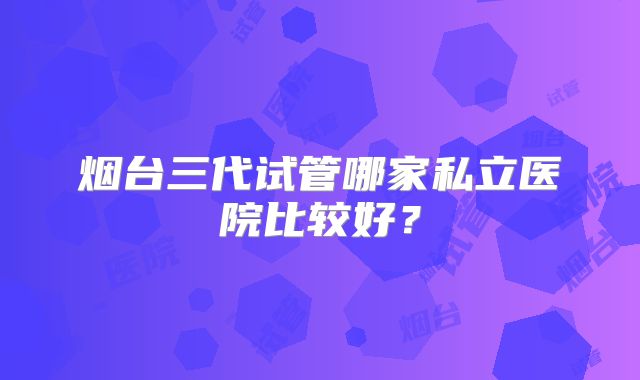 烟台三代试管哪家私立医院比较好？