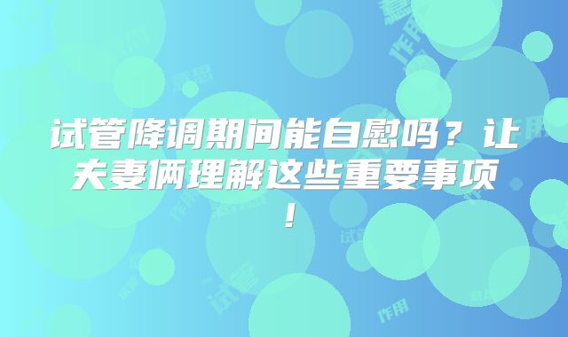 试管降调期间能自慰吗？让夫妻俩理解这些重要事项！