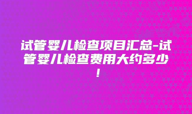 试管婴儿检查项目汇总-试管婴儿检查费用大约多少!
