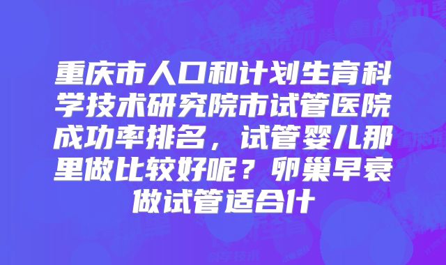 重庆市人口和计划生育科学技术研究院市试管医院成功率排名,试管婴儿那里做比较好呢?卵巢早衰做试管适合什