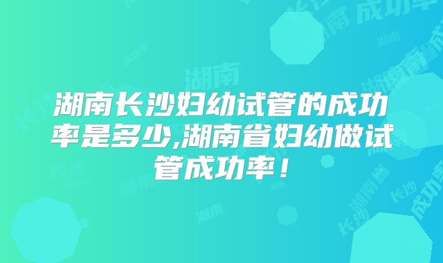 湖南长沙妇幼试管的成功率是多少,湖南省妇幼做试管成功率!