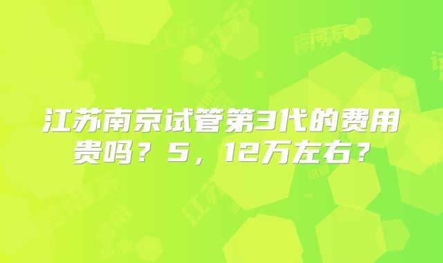 江苏南京试管第3代的费用贵吗？5，12万左右？