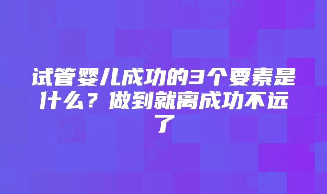 试管婴儿成功的3个要素是什么?做到就离成功不远了