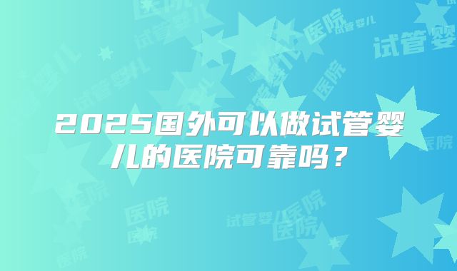 2025国外可以做试管婴儿的医院可靠吗?