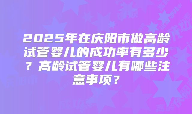 2025年在庆阳市做高龄试管婴儿的成功率有多少？高龄试管婴儿有哪些注意事项？