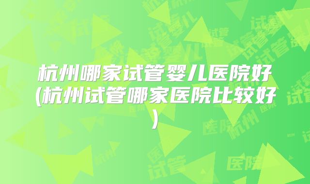 杭州哪家试管婴儿医院好(杭州试管哪家医院比较好)